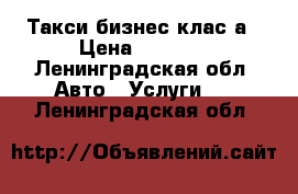 Такси бизнес клас а › Цена ­ 1 000 - Ленинградская обл. Авто » Услуги   . Ленинградская обл.